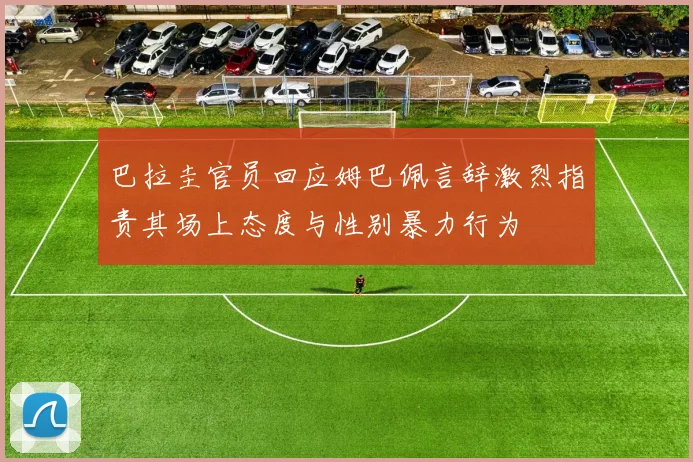 巴拉圭官员回应姆巴佩言辞激烈指责其场上态度与性别暴力行为