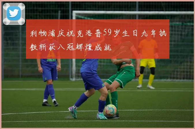利物浦庆祝克洛普59岁生日九年执教斩获八冠辉煌成就