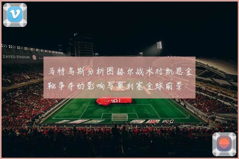 马特乌斯分析图赫尔战术对凯恩金靴争夺的影响与奥利塞金球前景