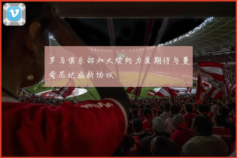 罗马俱乐部加大续约力度期待与曼奇尼达成新协议