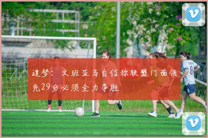 追梦：文班亚马自信称联盟门面领先29分必须全力争胜