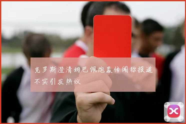 克罗斯澄清姆巴佩炮轰传闻称报道不实引发热议