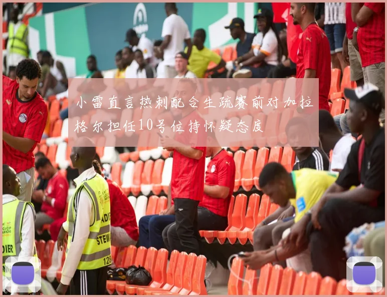小雷直言热刺配合生疏赛前对加拉格尔担任10号位持怀疑态度