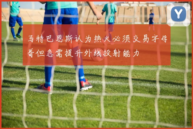 马特巴恩斯认为热火必须交易字母哥但急需提升外线投射能力