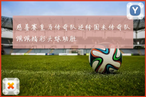 慈善赛皇马传奇队逆转国米传奇队佩佩精彩头球助胜