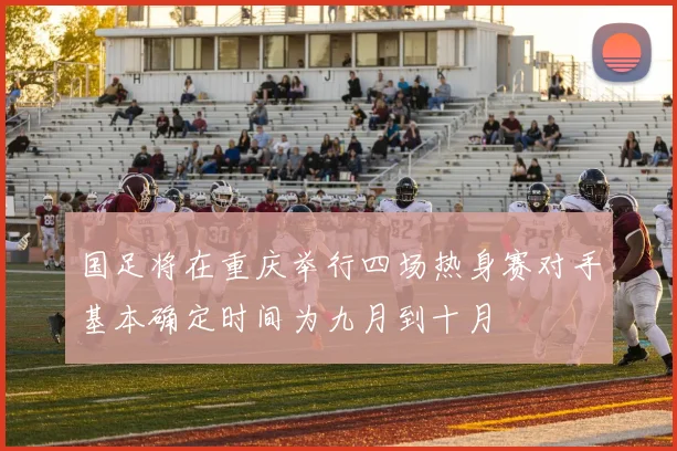 国足将在重庆举行四场热身赛对手基本确定时间为九月到十月