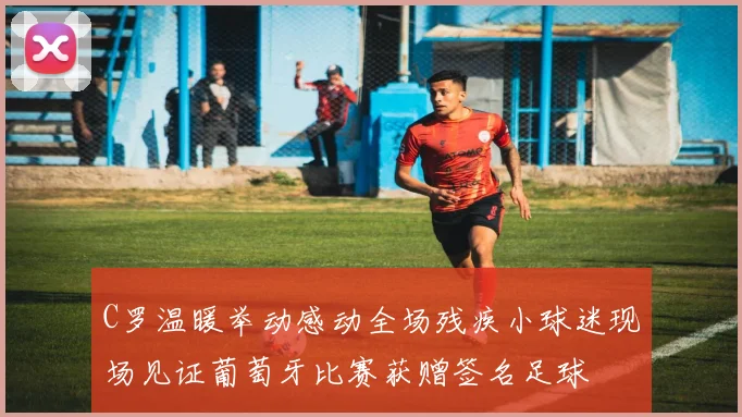 C罗温暖举动感动全场残疾小球迷现场见证葡萄牙比赛获赠签名足球