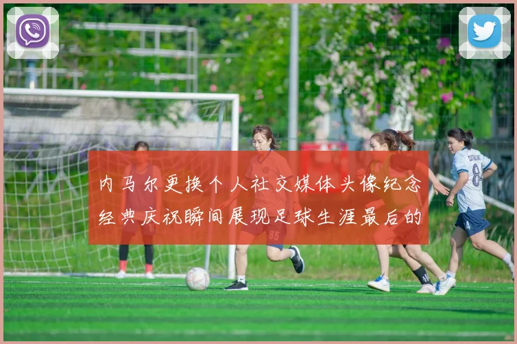 内马尔更换个人社交媒体头像纪念经典庆祝瞬间展现足球生涯最后的辉煌时刻