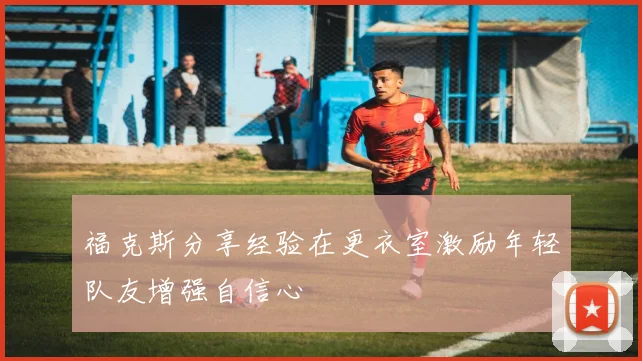 福克斯分享经验在更衣室激励年轻队友增强自信心
