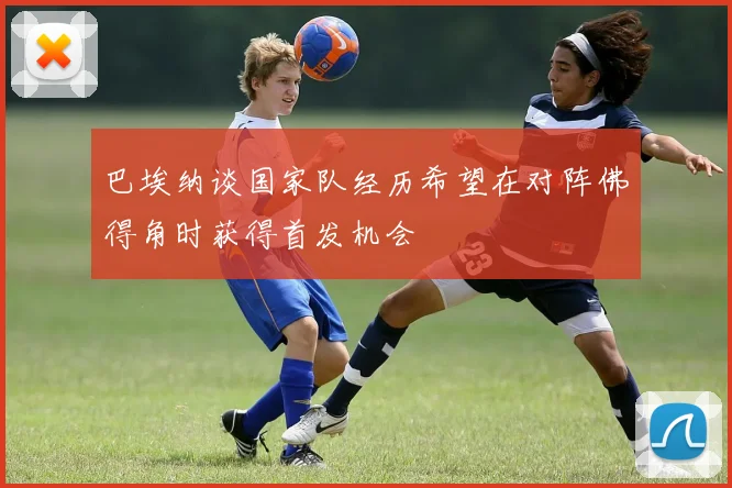 巴埃纳谈国家队经历希望在对阵佛得角时获得首发机会