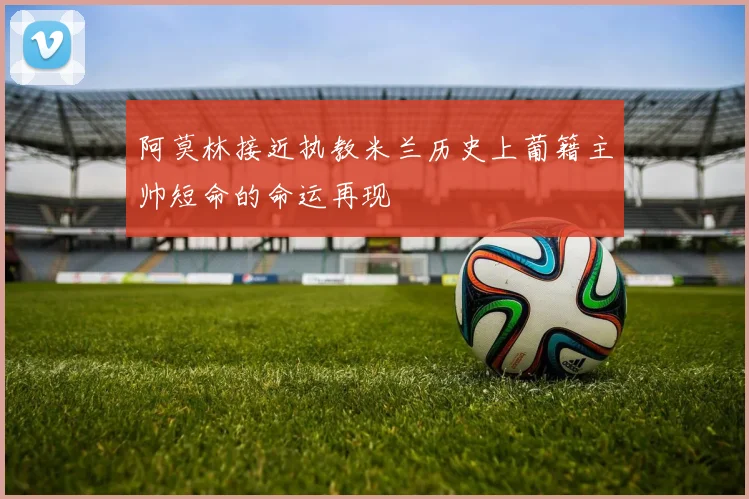 阿莫林接近执教米兰历史上葡籍主帅短命的命运再现