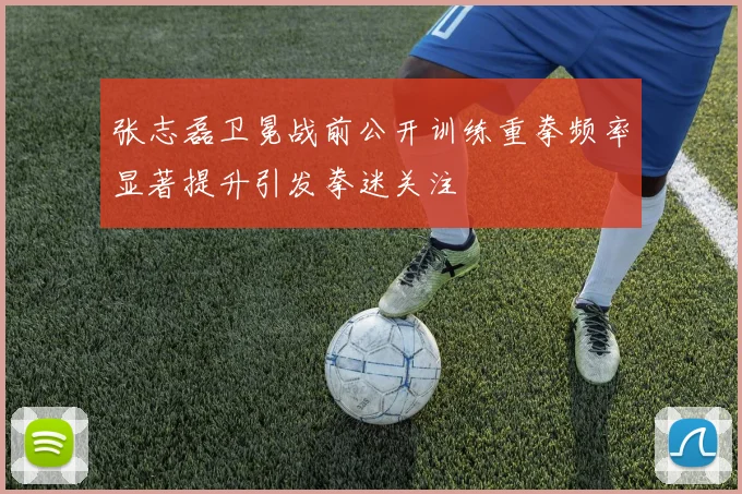 张志磊卫冕战前公开训练重拳频率显著提升引发拳迷关注