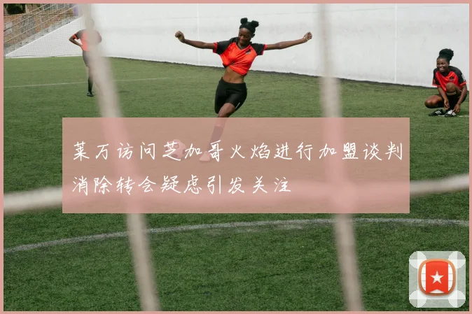 莱万访问芝加哥火焰进行加盟谈判消除转会疑虑引发关注