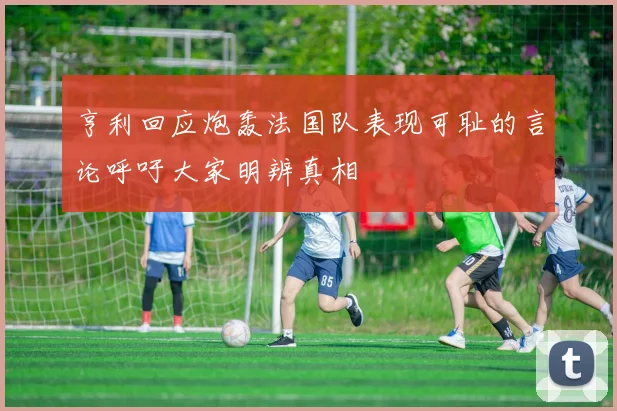 亨利回应炮轰法国队表现可耻的言论呼吁大家明辨真相