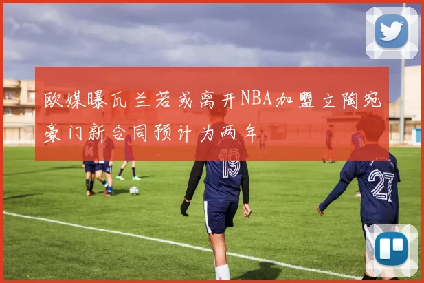欧媒曝瓦兰若或离开NBA加盟立陶宛豪门新合同预计为两年