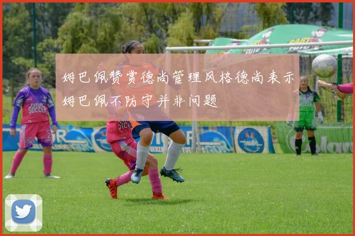 姆巴佩赞赏德尚管理风格德尚表示姆巴佩不防守并非问题
