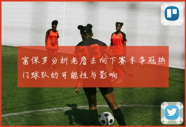 富保罗分析老詹去向下赛季争冠热门球队的可能性与影响