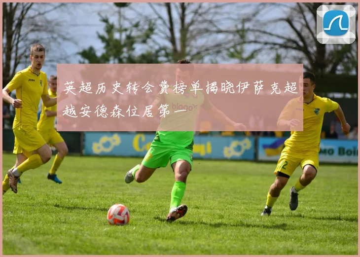 英超历史转会费榜单揭晓伊萨克超越安德森位居第一