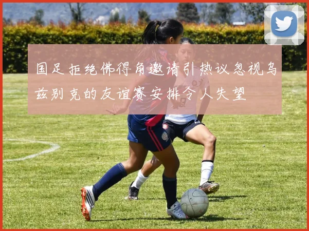 国足拒绝佛得角邀请引热议忽视乌兹别克的友谊赛安排令人失望