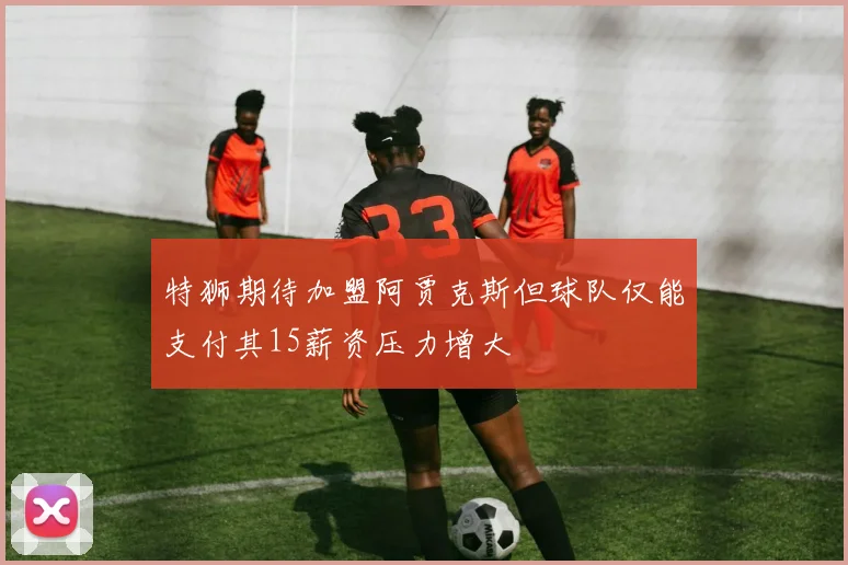 特狮期待加盟阿贾克斯但球队仅能支付其15薪资压力增大