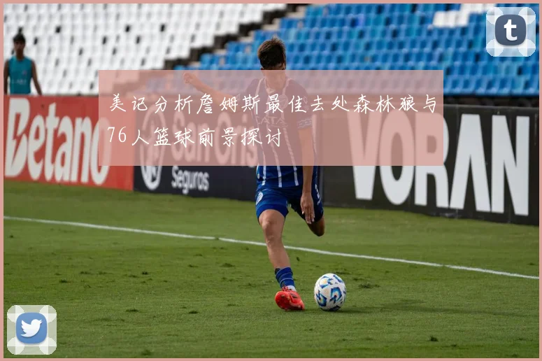 美记分析詹姆斯最佳去处森林狼与76人篮球前景探讨
