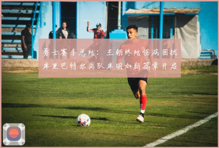勇士赛季总结：王朝终结伤病困扰库里巴特尔离队库明加新篇章开启